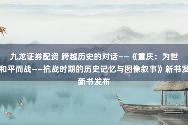 九龙证券配资 跨越历史的对话——《重庆：为世界和平而战——抗战时期的历史记忆与图像叙事》新书发布