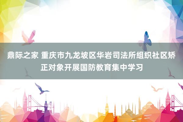 鼎际之家 重庆市九龙坡区华岩司法所组织社区矫正对象开展国防教育集中学习