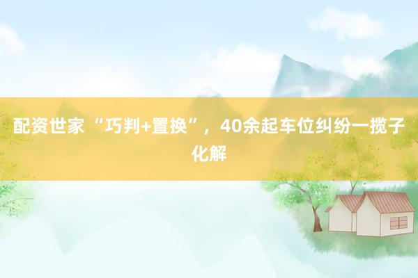 配资世家 “巧判+置换”，40余起车位纠纷一揽子化解