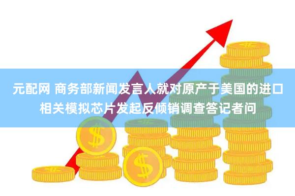 元配网 商务部新闻发言人就对原产于美国的进口相关模拟芯片发起反倾销调查答记者问