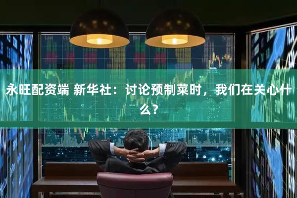 永旺配资端 新华社：讨论预制菜时，我们在关心什么？