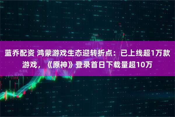 蓝乔配资 鸿蒙游戏生态迎转折点：已上线超1万款游戏，《原神》登录首日下载量超10万