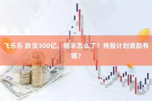 飞乐乐 跌没300亿，顺丰怎么了？持股计划激励有错？