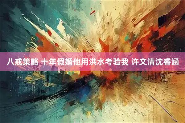 八戒策略 十年假婚他用洪水考验我 许文清沈睿涵