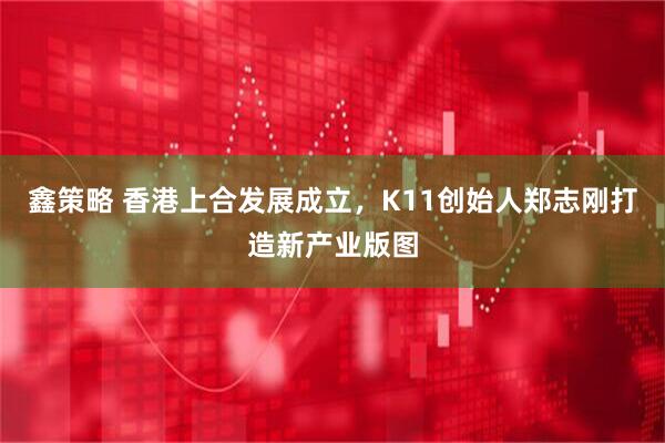 鑫策略 香港上合发展成立，K11创始人郑志刚打造新产业版图