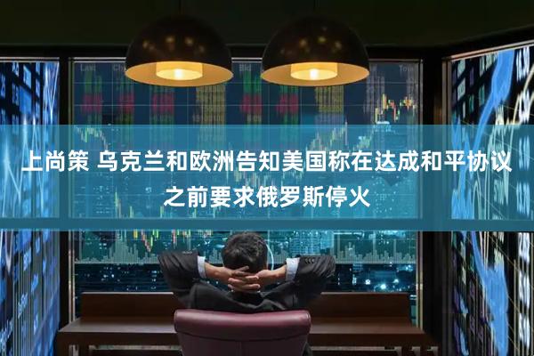 上尚策 乌克兰和欧洲告知美国称在达成和平协议之前要求俄罗斯停火