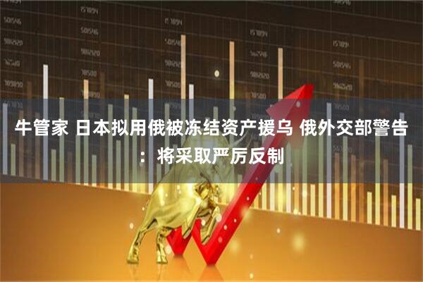 牛管家 日本拟用俄被冻结资产援乌 俄外交部警告：将采取严厉反制