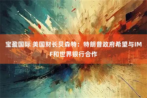 宝盈国际 美国财长贝森特：特朗普政府希望与IMF和世界银行合作