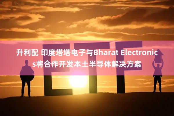 升利配 印度塔塔电子与Bharat Electronics将合作开发本土半导体解决方案