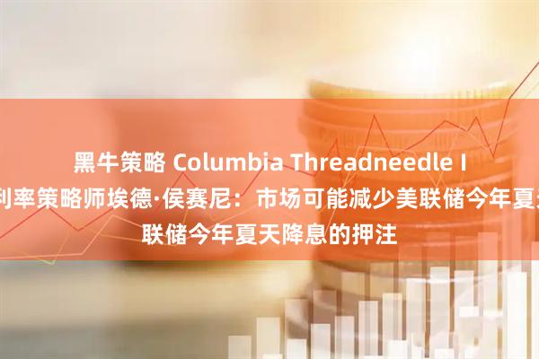 黑牛策略 Columbia Threadneedle Investment利率策略师埃德·侯赛尼：市场可能减少美联储今年夏天降息的押注