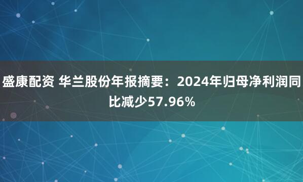 盛康配资 华兰股份年报摘要：2024年归母净利润同比减少57.96%