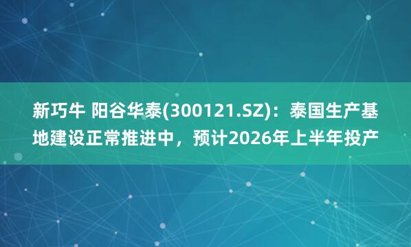 新巧牛 阳谷华泰(300121.SZ)：泰国生产基地建设正常推进中，预计2026年上半年投产