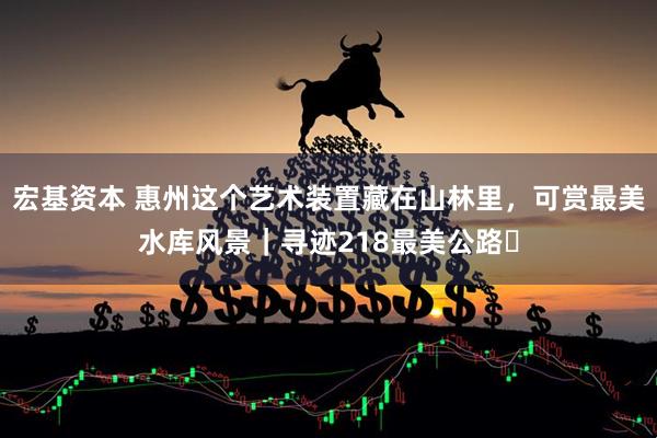 宏基资本 惠州这个艺术装置藏在山林里，可赏最美水库风景｜寻迹218最美公路⑳