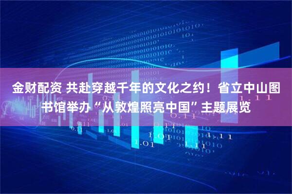 金财配资 共赴穿越千年的文化之约！省立中山图书馆举办“从敦煌照亮中国”主题展览