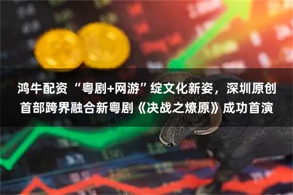 鸿牛配资 “粤剧+网游”绽文化新姿，深圳原创首部跨界融合新粤剧《决战之燎原》成功首演