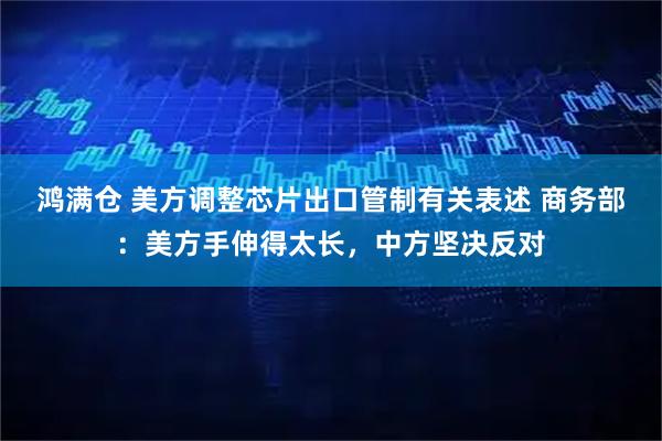 鸿满仓 美方调整芯片出口管制有关表述 商务部：美方手伸得太长，中方坚决反对