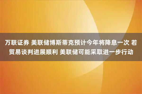 万联证券 美联储博斯蒂克预计今年将降息一次 若贸易谈判进展顺利 美联储可能采取进一步行动