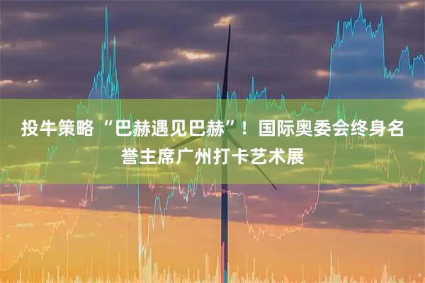 投牛策略 “巴赫遇见巴赫”！国际奥委会终身名誉主席广州打卡艺术展