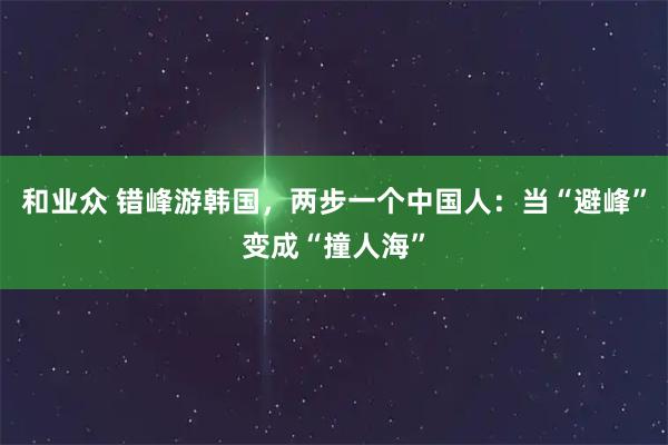 和业众 错峰游韩国，两步一个中国人：当“避峰”变成“撞人海”