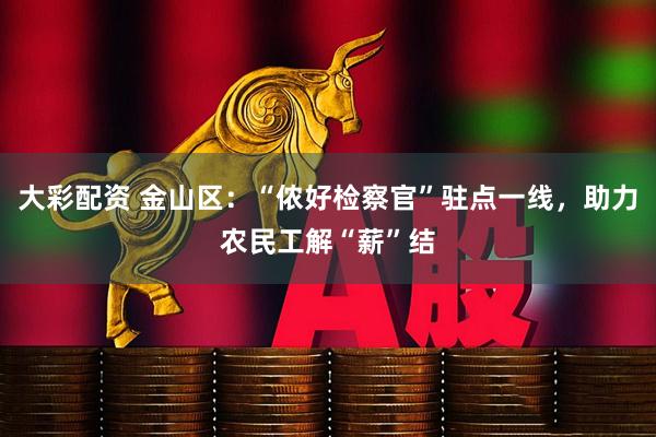 大彩配资 金山区：“侬好检察官”驻点一线，助力农民工解“薪”结