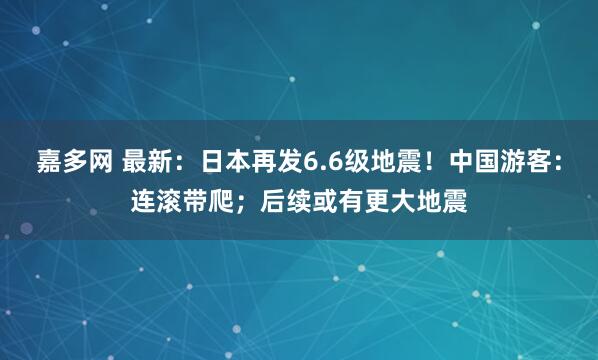 嘉多网 最新：日本再发6.6级地震！中国游客：连滚带爬；后续或有更大地震