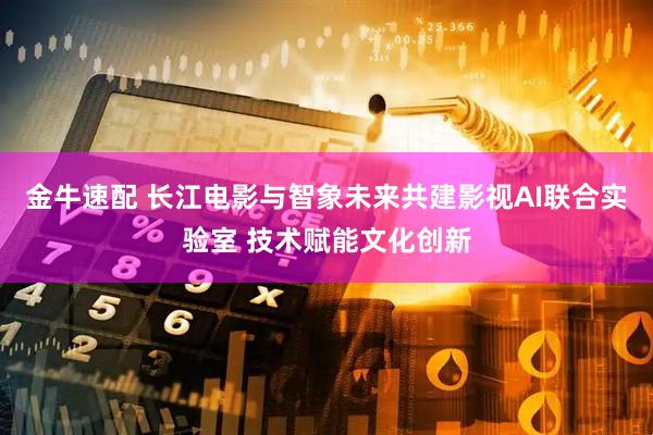 金牛速配 长江电影与智象未来共建影视AI联合实验室 技术赋能文化创新