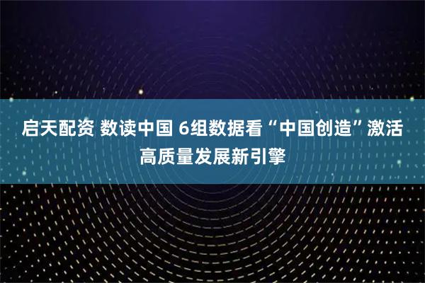 启天配资 数读中国 6组数据看“中国创造”激活高质量发展新引擎