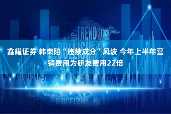 鑫耀证券 韩束陷“违禁成分”风波 今年上半年营销费用为研发费用22倍