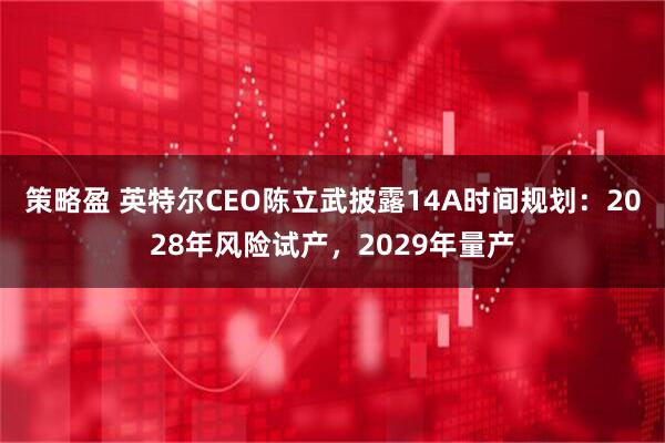 策略盈 英特尔CEO陈立武披露14A时间规划：2028年风险试产，2029年量产