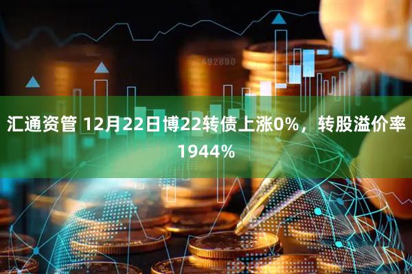 汇通资管 12月22日博22转债上涨0%，转股溢价率1944%