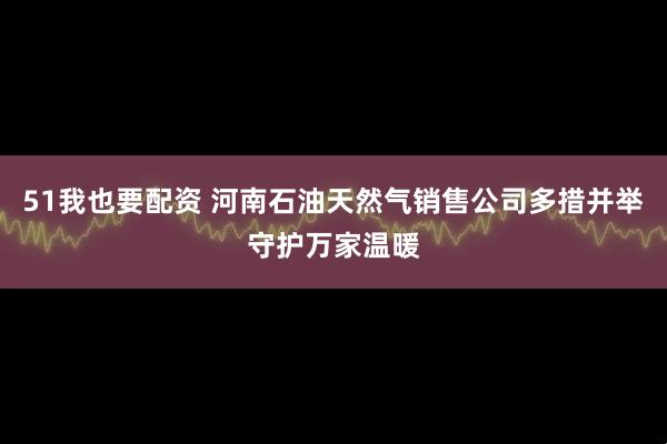 51我也要配资 河南石油天然气销售公司多措并举守护万家温暖