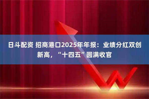 日斗配资 招商港口2025年年报：业绩分红双创新高，“十四五”圆满收官