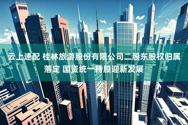 云上速配 桂林旅游股份有限公司二股东股权归属落定 国资统一持股迎新发展