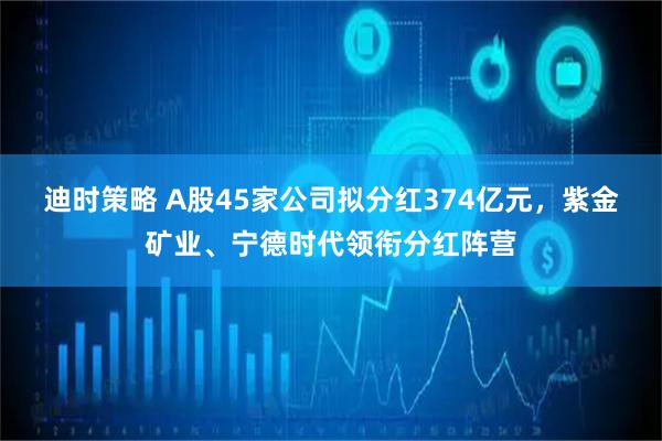 迪时策略 A股45家公司拟分红374亿元，紫金矿业、宁德时代领衔分红阵营